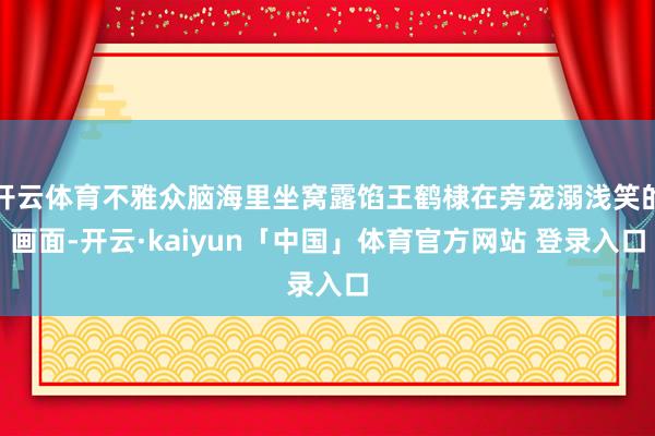 开云体育不雅众脑海里坐窝露馅王鹤棣在旁宠溺浅笑的画面-开云·kaiyun「中国」体育官方网站 登录入口