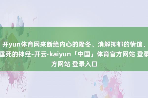 开yun体育网来断绝内心的隆冬、消解抑郁的情谊、退换垂死的神经-开云·kaiyun「中国」体育官方网站 登录入口