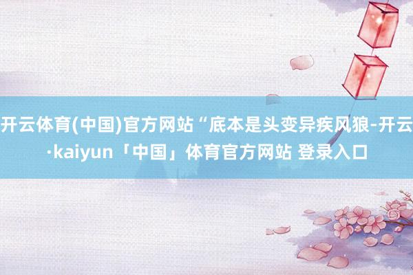 开云体育(中国)官方网站“底本是头变异疾风狼-开云·kaiyun「中国」体育官方网站 登录入口