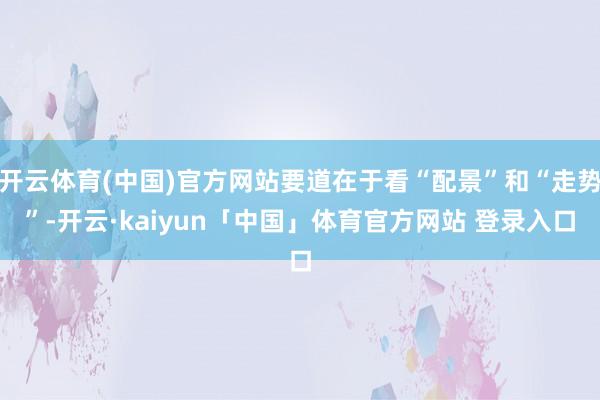 开云体育(中国)官方网站要道在于看“配景”和“走势”-开云·kaiyun「中国」体育官方网站 登录入口
