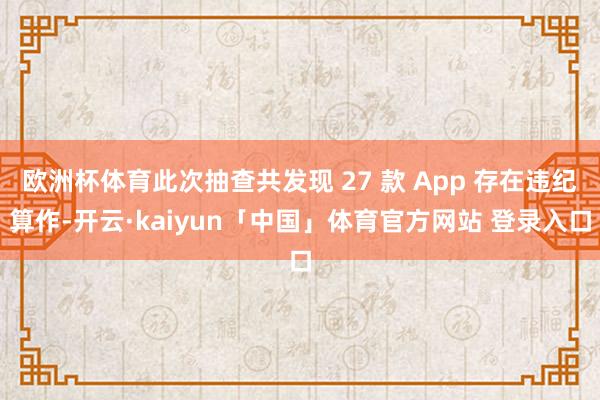 欧洲杯体育此次抽查共发现 27 款 App 存在违纪算作-开云·kaiyun「中国」体育官方网站 登录入口