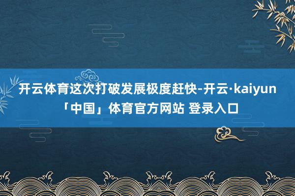 开云体育这次打破发展极度赶快-开云·kaiyun「中国」体育官方网站 登录入口
