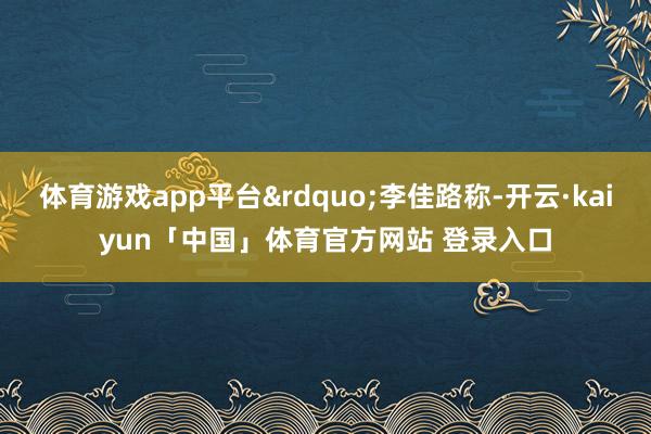 体育游戏app平台&rdquo;李佳路称-开云·kaiyun「中国」体育官方网站 登录入口