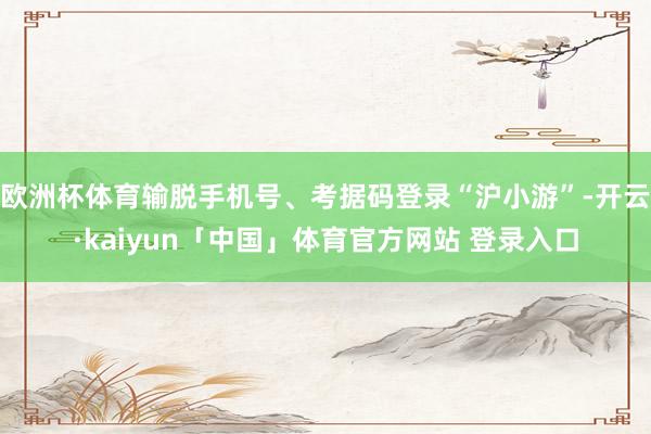 欧洲杯体育输脱手机号、考据码登录“沪小游”-开云·kaiyun「中国」体育官方网站 登录入口