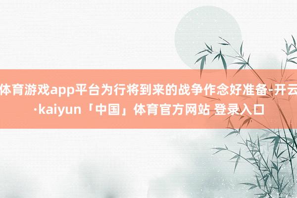 体育游戏app平台为行将到来的战争作念好准备-开云·kaiyun「中国」体育官方网站 登录入口