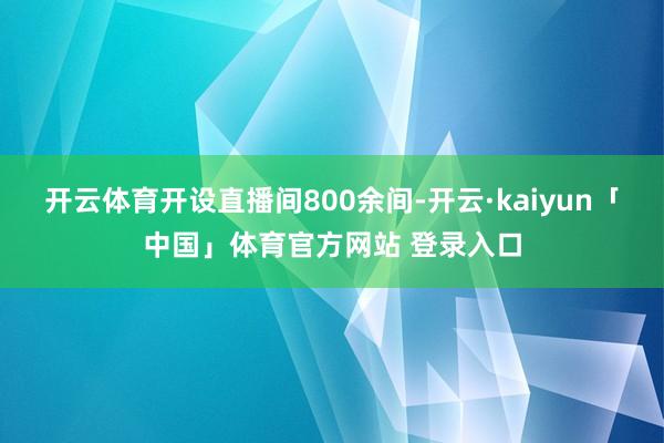 开云体育开设直播间800余间-开云·kaiyun「中国」体育官方网站 登录入口