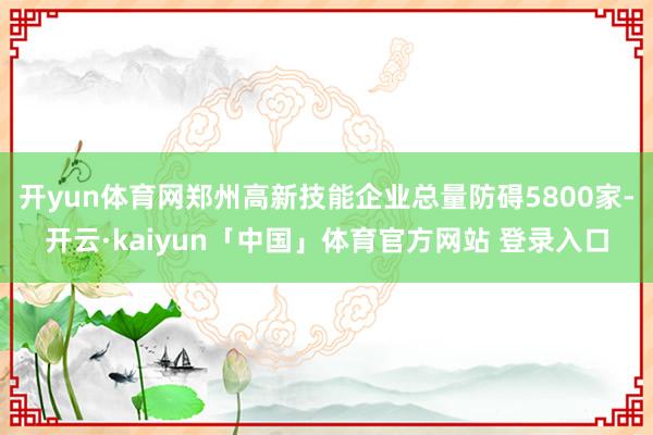 开yun体育网郑州高新技能企业总量防碍5800家-开云·kaiyun「中国」体育官方网站 登录入口
