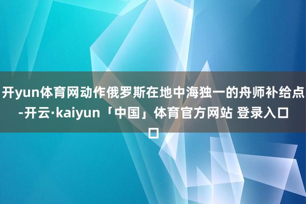 开yun体育网动作俄罗斯在地中海独一的舟师补给点-开云·kaiyun「中国」体育官方网站 登录入口