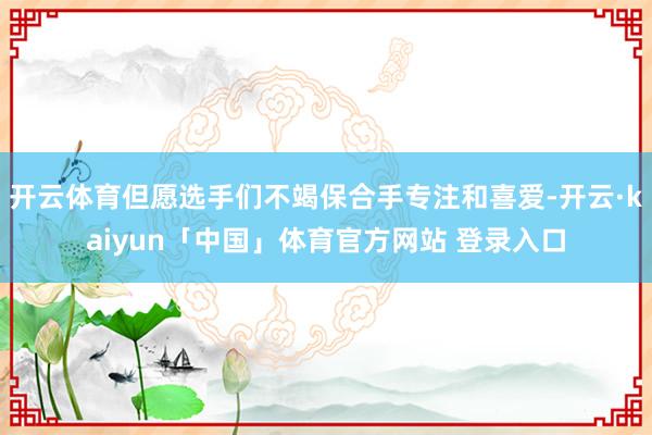 开云体育但愿选手们不竭保合手专注和喜爱-开云·kaiyun「中国」体育官方网站 登录入口