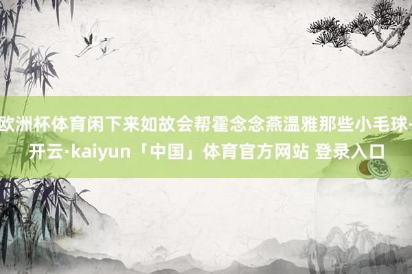 欧洲杯体育闲下来如故会帮霍念念燕温雅那些小毛球-开云·kaiyun「中国」体育官方网站 登录入口