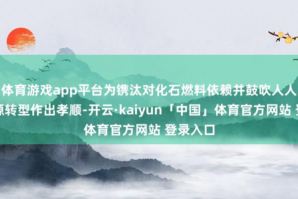 体育游戏app平台为镌汰对化石燃料依赖并鼓吹人人清洁能源转型作出孝顺-开云·kaiyun「中国」体育官方网站 登录入口