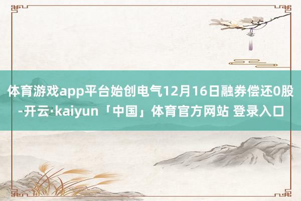 体育游戏app平台始创电气12月16日融券偿还0股-开云·kaiyun「中国」体育官方网站 登录入口