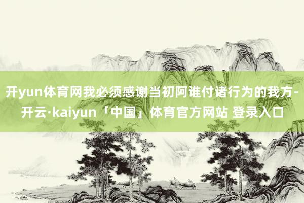 开yun体育网我必须感谢当初阿谁付诸行为的我方-开云·kaiyun「中国」体育官方网站 登录入口