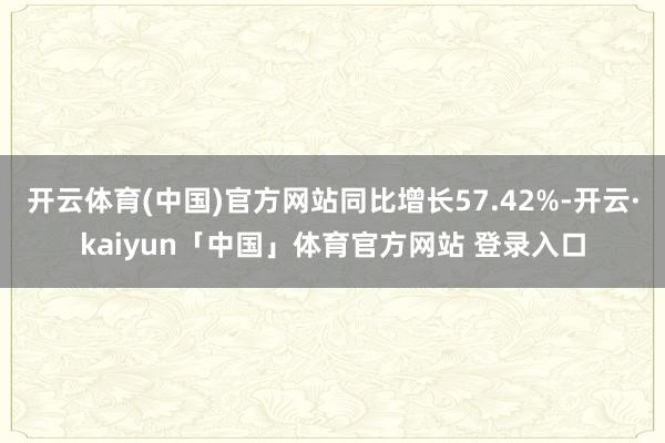 开云体育(中国)官方网站同比增长57.42%-开云·kaiyun「中国」体育官方网站 登录入口