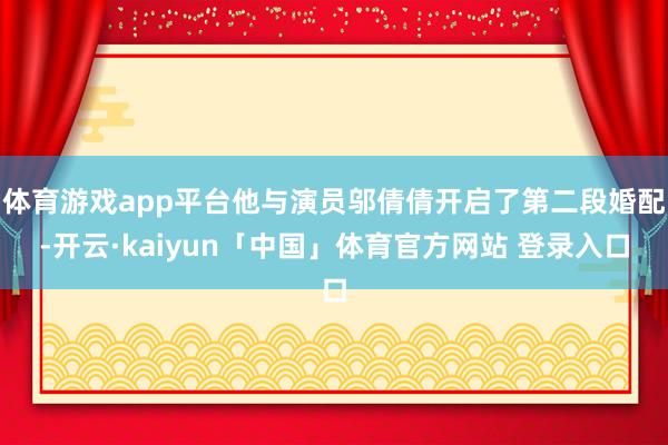 体育游戏app平台他与演员邬倩倩开启了第二段婚配-开云·kaiyun「中国」体育官方网站 登录入口
