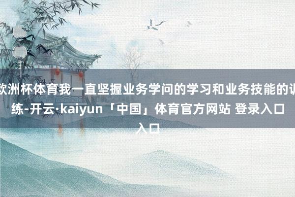 欧洲杯体育我一直坚握业务学问的学习和业务技能的训练-开云·kaiyun「中国」体育官方网站 登录入口