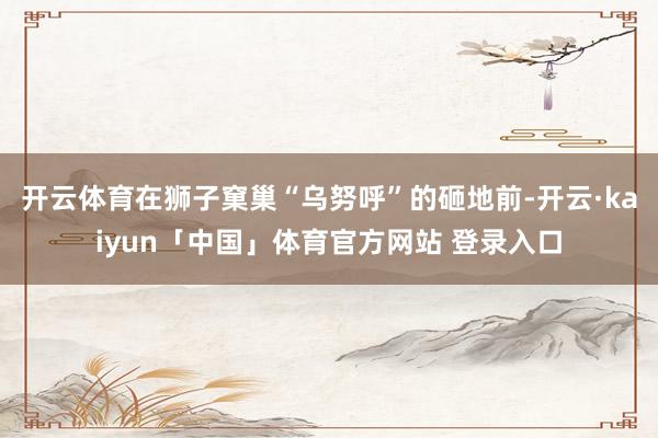 开云体育在狮子窠巢“乌努呼”的砸地前-开云·kaiyun「中国」体育官方网站 登录入口