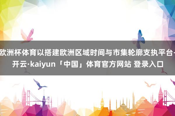欧洲杯体育以搭建欧洲区域时间与市集轮廓支执平台-开云·kaiyun「中国」体育官方网站 登录入口