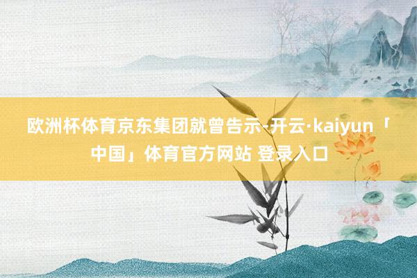 欧洲杯体育 京东集团就曾告示-开云·kaiyun「中国」体育官方网站 登录入口