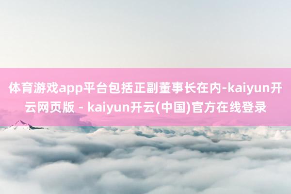 体育游戏app平台 包括正副董事长在内-kaiyun开云网页版 - kaiyun开云(中国)官方在线登录