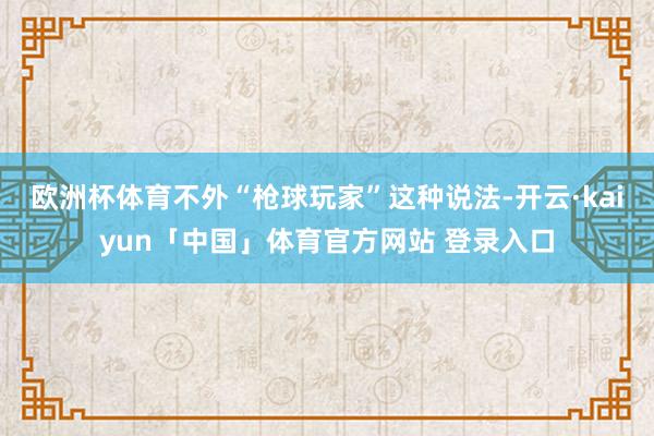 欧洲杯体育不外“枪球玩家”这种说法-开云·kaiyun「中国」体育官方网站 登录入口