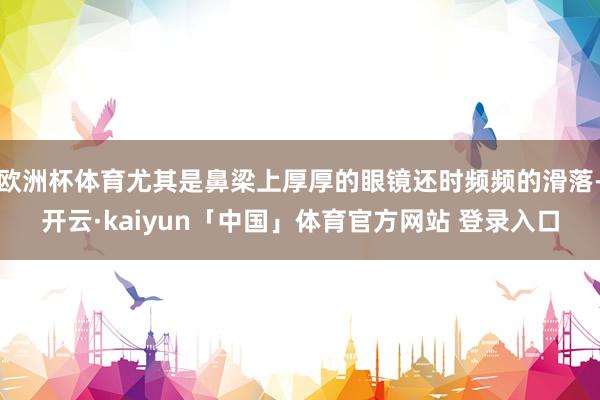 欧洲杯体育尤其是鼻梁上厚厚的眼镜还时频频的滑落-开云·kaiyun「中国」体育官方网站 登录入口