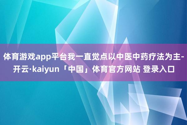 体育游戏app平台我一直觉点以中医中药疗法为主-开云·kaiyun「中国」体育官方网站 登录入口