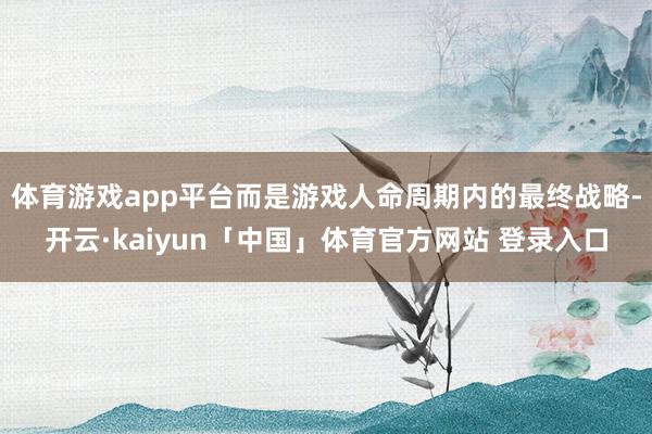 体育游戏app平台而是游戏人命周期内的最终战略-开云·kaiyun「中国」体育官方网站 登录入口