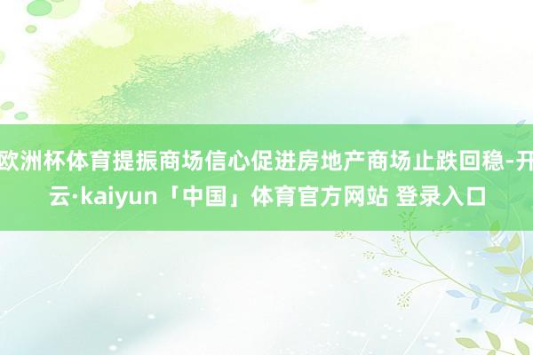 欧洲杯体育提振商场信心促进房地产商场止跌回稳-开云·kaiyun「中国」体育官方网站 登录入口