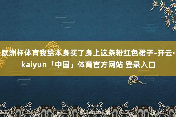 欧洲杯体育我给本身买了身上这条粉红色裙子-开云·kaiyun「中国」体育官方网站 登录入口