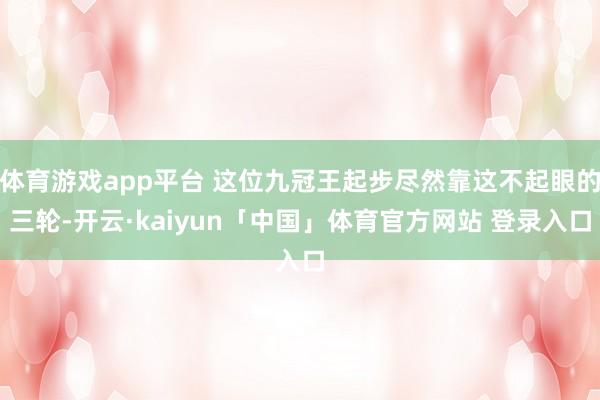 体育游戏app平台 这位九冠王起步尽然靠这不起眼的三轮-开云·kaiyun「中国」体育官方网站 登录入口