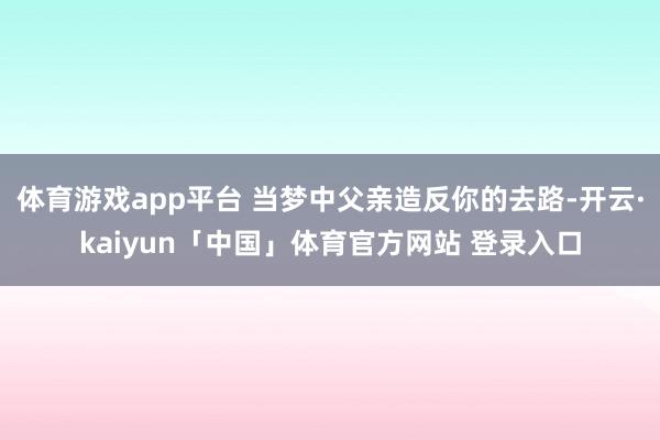体育游戏app平台 当梦中父亲造反你的去路-开云·kaiyun「中国」体育官方网站 登录入口