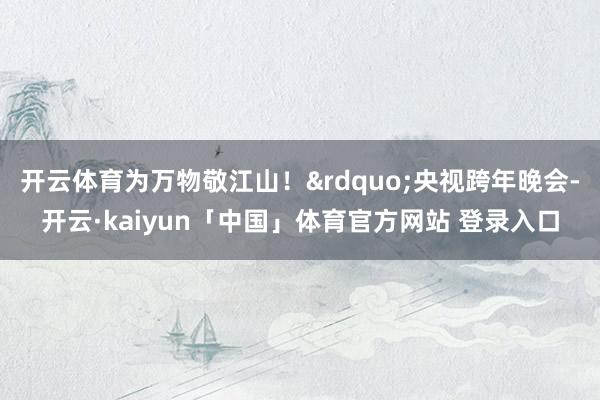 开云体育为万物敬江山！&rdquo;央视跨年晚会-开云·kaiyun「中国」体育官方网站 登录入口