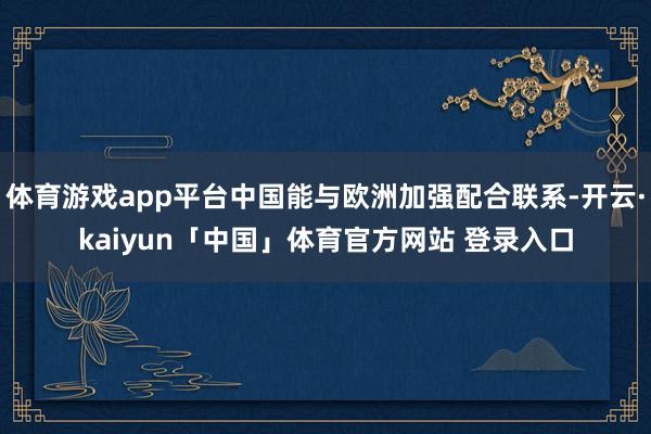 体育游戏app平台中国能与欧洲加强配合联系-开云·kaiyun「中国」体育官方网站 登录入口