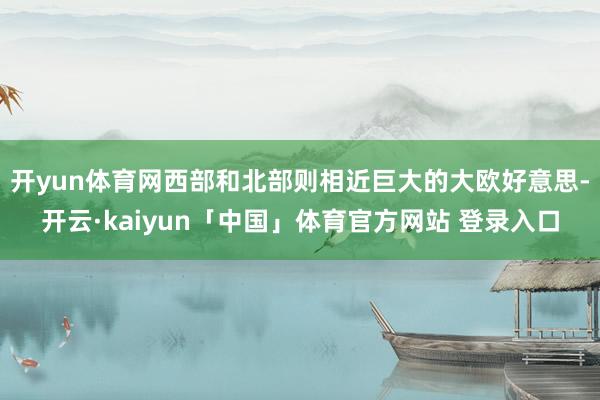 开yun体育网西部和北部则相近巨大的大欧好意思-开云·kaiyun「中国」体育官方网站 登录入口