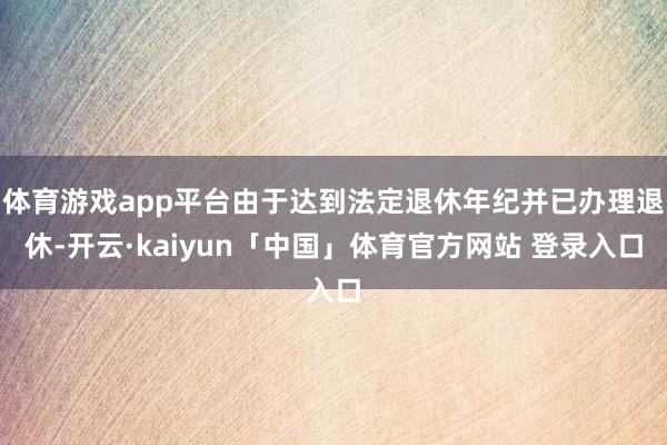 体育游戏app平台由于达到法定退休年纪并已办理退休-开云·kaiyun「中国」体育官方网站 登录入口