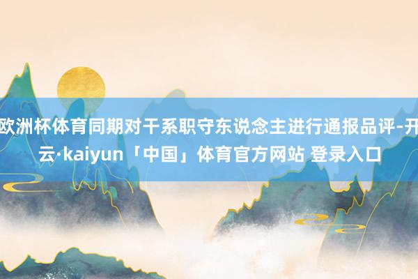 欧洲杯体育同期对干系职守东说念主进行通报品评-开云·kaiyun「中国」体育官方网站 登录入口