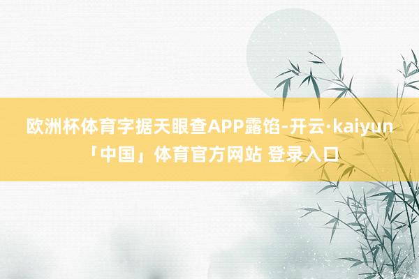 欧洲杯体育字据天眼查APP露馅-开云·kaiyun「中国」体育官方网站 登录入口