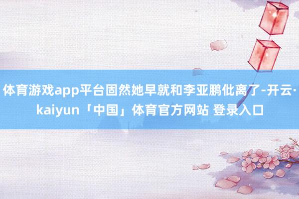 体育游戏app平台固然她早就和李亚鹏仳离了-开云·kaiyun「中国」体育官方网站 登录入口