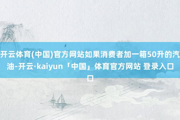 开云体育(中国)官方网站如果消费者加一箱50升的汽油-开云·kaiyun「中国」体育官方网站 登录入口