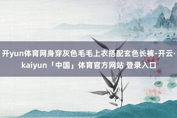 开yun体育网身穿灰色毛毛上衣搭配玄色长裤-开云·kaiyun「中国」体育官方网站 登录入口