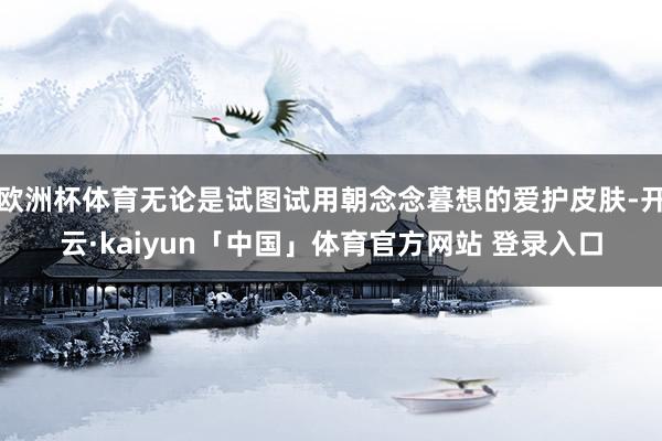 欧洲杯体育无论是试图试用朝念念暮想的爱护皮肤-开云·kaiyun「中国」体育官方网站 登录入口