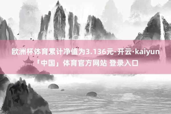欧洲杯体育累计净值为3.136元-开云·kaiyun「中国」体育官方网站 登录入口