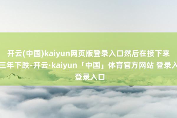开云(中国)kaiyun网页版登录入口然后在接下来的三年下跌-开云·kaiyun「中国」体育官方网站 登录入口
