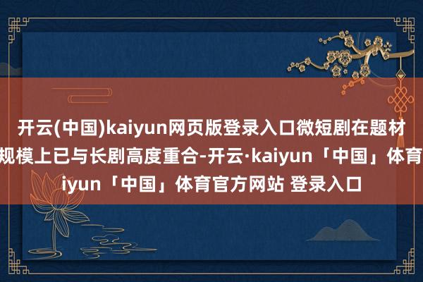 开云(中国)kaiyun网页版登录入口微短剧在题材、情节强度和受众规模上已与长剧高度重合-开云·kaiyun「中国」体育官方网站 登录入口