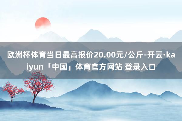 欧洲杯体育当日最高报价20.00元/公斤-开云·kaiyun「中国」体育官方网站 登录入口