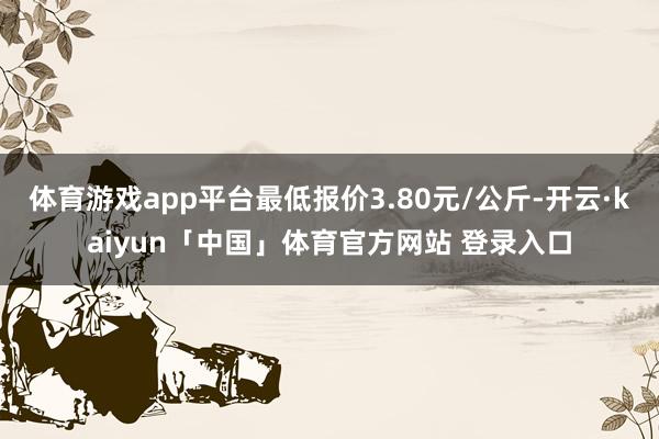 体育游戏app平台最低报价3.80元/公斤-开云·kaiyun「中国」体育官方网站 登录入口