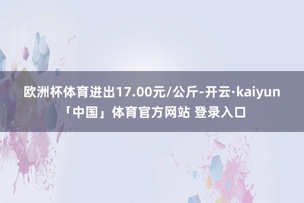 欧洲杯体育进出17.00元/公斤-开云·kaiyun「中国」体育官方网站 登录入口