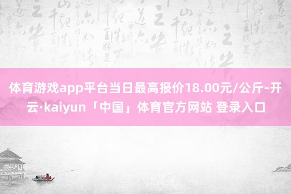 体育游戏app平台当日最高报价18.00元/公斤-开云·kaiyun「中国」体育官方网站 登录入口