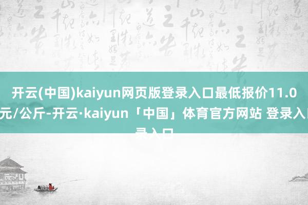 开云(中国)kaiyun网页版登录入口最低报价11.00元/公斤-开云·kaiyun「中国」体育官方网站 登录入口